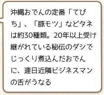 沖縄おでんの定番「てびち」、「豚モツ」などタネは約30種類。20年以上受け継がれている秘伝のダシでじっくり煮込んだおでんに、連日近隣ビジネスマンの舌がうなる