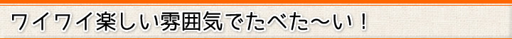 ワイワイ楽しい雰囲気でたべた～い