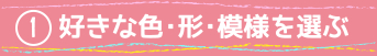 ①好きな色・形・模様を選ぶ