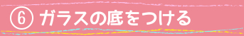 ⑥ガラスの底をつける